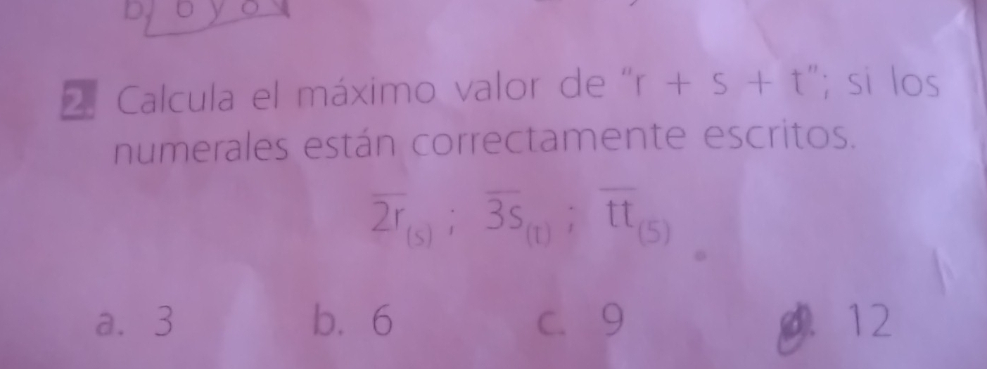 DJ U
2. Calcula el máximo valor de'' r+s+t''; si los
numerales están correctamente escritos.
overline 2r_(s); overline 3s_(t); overline tt_(5)
a. 3 b. 6 c. 9 0. 12