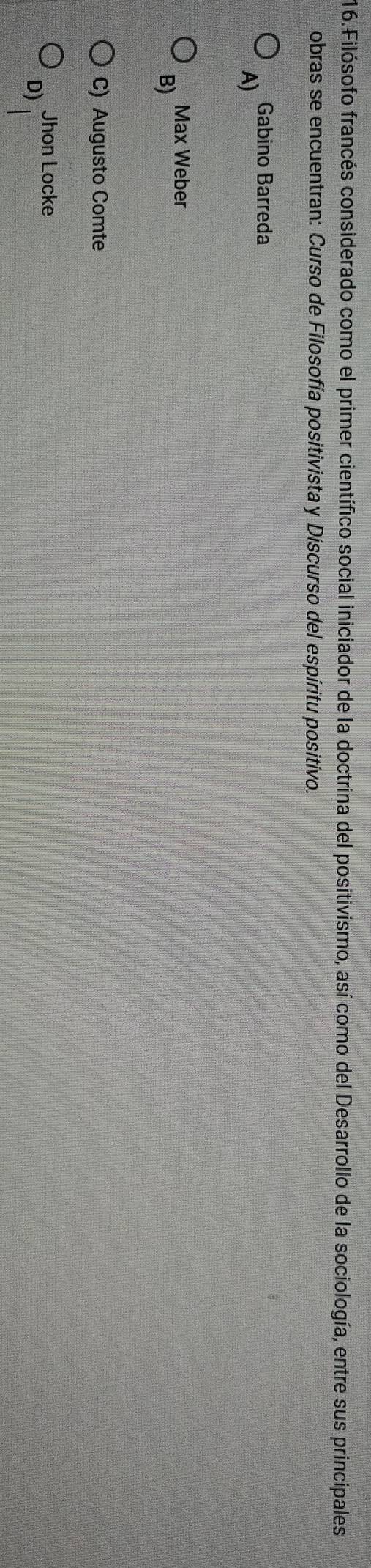 Filósofo francés considerado como el primer científico social iniciador de la doctrina del positivismo, así como del Desarrollo de la sociología, entre sus principales
obras se encuentran: Curso de Filosofía positivista y Discurso del espíritu positivo.
Gabino Barreda
A)
Max Weber
B)
C) Augusto Comte
Jhon Locke
D)