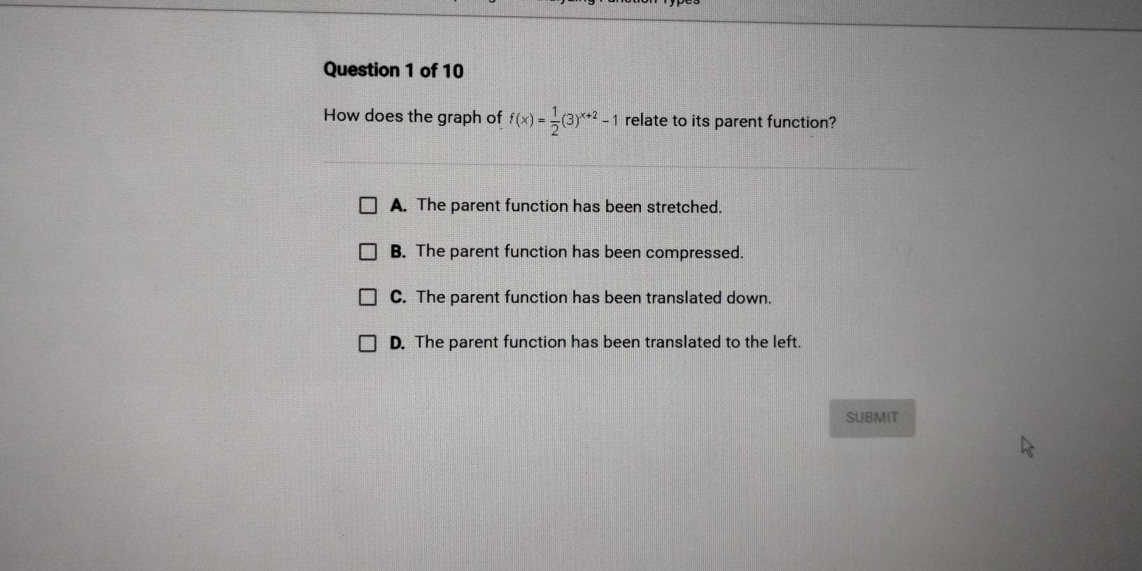 How does the graph of f(x)= 1/2 (3)^x+2-1 relate to its parent function?
A. The parent function has been stretched.
B. The parent function has been compressed.
C. The parent function has been translated down.
D. The parent function has been translated to the left.
SUBMIT