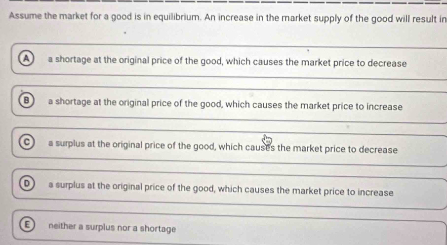 Assume the market for a good is in equilibrium. An increase in the market supply of the good will result in
a a shortage at the original price of the good, which causes the market price to decrease
B a shortage at the original price of the good, which causes the market price to increase
_
_
_
c a surplus at the original price of the good, which causes the market price to decrease
_
_
_
_
D a surplus at the original price of the good, which causes the market price to increase
_
_
neither a surplus nor a shortage