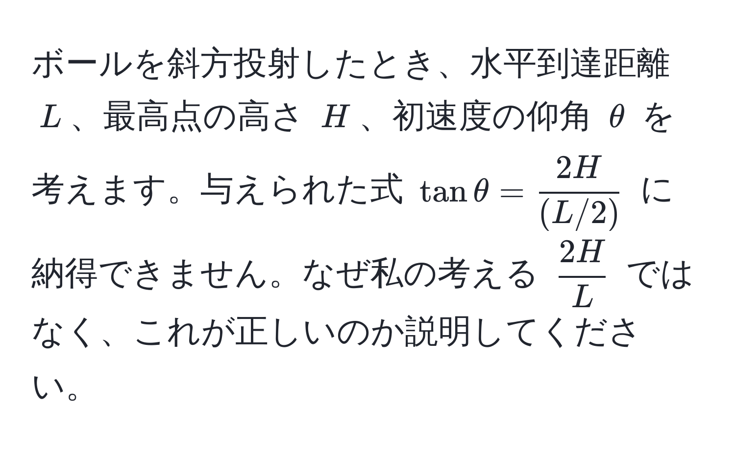 ボールを斜方投射したとき、水平到達距離 $L$、最高点の高さ $H$、初速度の仰角 $θ$ を考えます。与えられた式 $tanθ =  2H/(L/2) $ に納得できません。なぜ私の考える $ 2H/L $ ではなく、これが正しいのか説明してください。