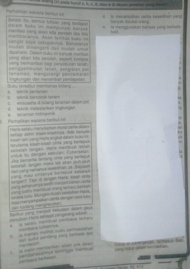 iua sllang (x) pada huruf a, b, c, d, atau e di depan jawaban yang beuart
Perhatikan wacana berikut init
d. Ia menampilkan cerita kesedihan yang
Selain itu, semua tulisan yang terdapat
banyak disukai orang.
dalam buku ini mempunyai banyak 
e. ia menggunakan bahasa yang berbelit-
manfaat yang akan kita peroleh jika kita
belit
membacanya. Akan terlihat buku ini
sangat kaya cakupannya. Bahasanya
mudah dimengerti dan mudah untuk
dipahami. Dalam buku ini banyak manfaat
yang akan kita peroleh, seperti kompos
yang bermanfaat bagi penyuburan tanah,
penggémburan tanah, pengisian pot
tanaman, mengurangi péncemaran
lingkungan dan merambah pendapatar.
a
, n
Buku tersabut membahas bidang .... 9.
a. teknik pertanian
b. teknik bercocok tanam
c. wirausaha di bidang tanaman dalam pot
d. teknik melestarikan lingkungan 19
e. tanaman hidroponik
2. Perhatikan wacana berikut ini!
Haris selalu meny sipkan moral cerita dalam a.
setiap akhir kisah-kisahnya. Ada banyak 18
kisah lain yang Haris angkat dalam buku ini, ko
terutama kisah-kisah cinta yang bertepuk uk jìn
sebelah tangan. Haris membuat istilah
untuk itu dengan sebutan; Cybersetan.
Jika beroerita tentang cinta yang berepuk
sebeliah tangan maka tak akan jauh-jauh
dari yang namanya kesedihan, ya.. Siapasi
yang mau cintanya bertepuk sebelah 
tangan? Tapi oi tangan Haris, kisah cinta
yang seharuanya sedih menjadi bahan certa
yang justru membuat orang terharu bahkah 
terasa lucu. Mungkin itulah kelebihan Haris,
dan kadang mengharukan.  Eisa menyampaikan carita dengan cara lucu
Berikut yang menjadi kekuatan dajam gaya
penulisan Haris sebagal pengarang adaian ....
a. la selalu membuat pembaca temaru
membaca tulisannya.
b. la mampu melihat suatu permasaiahan
mendalam. dari sudut pandang yang berbeda dan 
c. la mahir memberikan istilah unik dalam hidup oi Karangsoga, tarmasuk Sasi.
pembaca berkasan. pembahasannya sehingga membuat
yang hidup dalam kemiskinan.
marer Ganso. R2. K13