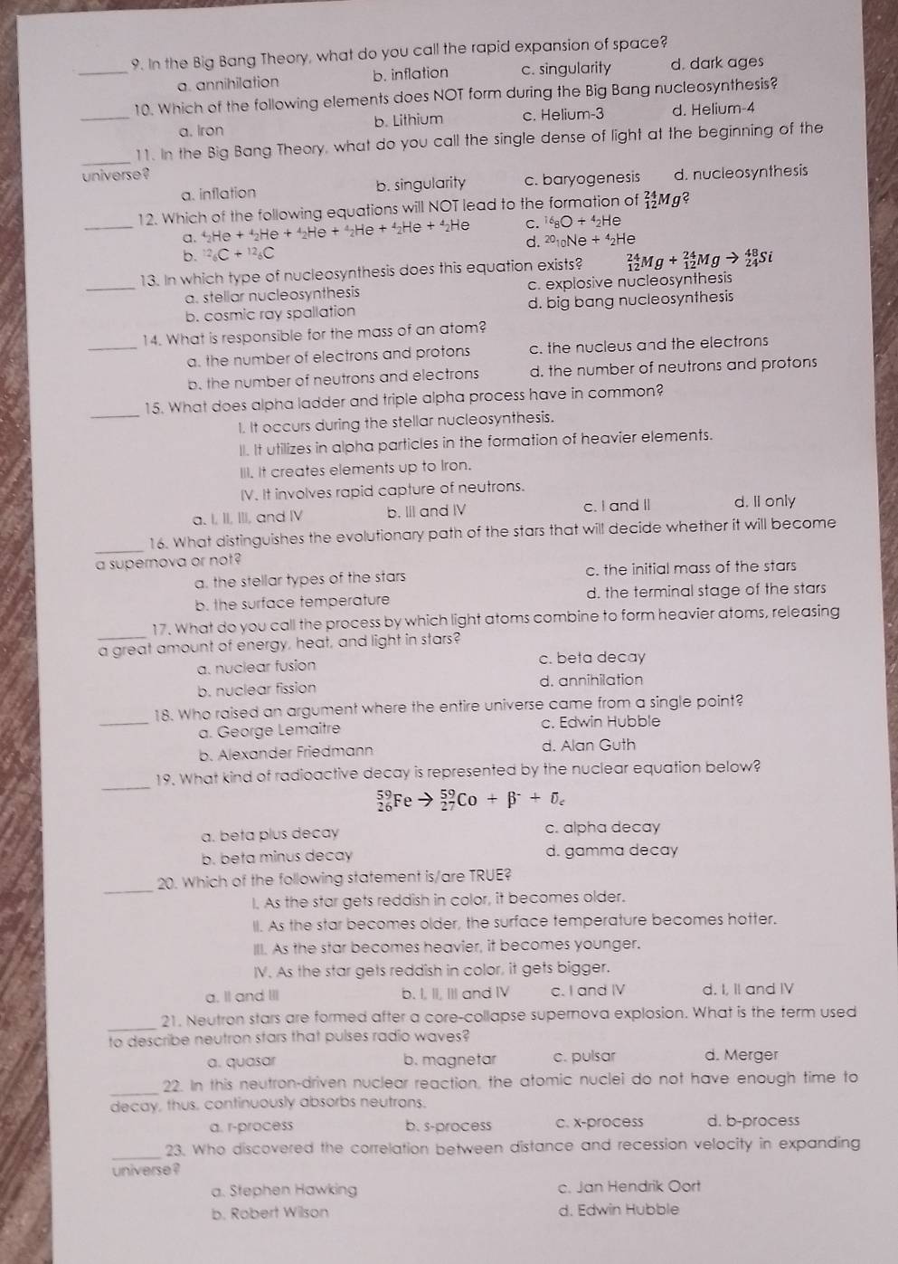 In the Big Bang Theory, what do you call the rapid expansion of space?
a. annihilation b. inflation c. singularity d. dark ages
10. Which of the following elements does NOT form during the Big Bang nucleosynthesis?
_a. Iron b. Lithium c. Helium-3 d. Helium-4
_
11. In the Big Bang Theory, what do you call the single dense of light at the beginning of the
universe? d. nucleosynthesis
a. inflation b. singularity c. baryogenesis
_
12. Which of the following equations will NOT lead to the formation of _(12)^(24)Mg^
a. _2He+_2He+_2H He + _2He+4_2He +^△ _2H a C. ^16_8O+^4_2He
d. ^20_10Ne+^4_2He
b. ^12_6C+^12_6C
13. In which type of nucleosynthesis does this equation exists? _(12)^(24)Mg+_(12)^(24)Mgto _(24)^(48)Si
_a. stellar nucleosynthesis c. explosive nucleosynthesis
b. cosmic ray spallation d. big bang nucleosynthesis
14. What is responsible for the mass of an atom?
_a. the number of electrons and protons c. the nucleus and the electrons
b. the number of neutrons and electrons d. the number of neutrons and protons
_
15. What does alpha ladder and triple alpha process have in common?
I. It occurs during the stellar nucleosynthesis.
II. It utilizes in alpha particles in the formation of heavier elements.
III. It creates elements up to Iron.
IV. It involves rapid capture of neutrons.
a. I, II, III, and IV b. III and IV c. I and I d. II only
_
16. What distinguishes the evolutionary path of the stars that will decide whether it will become
a supernova or not?
a. the stellar types of the stars c. the initial mass of the stars
b. the surface temperature d. the terminal stage of the stars
_
17. What do you call the process by which light atoms combine to form heavier atoms, releasing
a great amount of energy, heat, and light in stars?
a. nuclear fusion c. beta decay
b. nuclear fission d. annihilation
18. Who raised an argument where the entire universe came from a single point?
_a. George Lemaître c. Edwin Hubble
b. Alexander Friedmann d. Alan Guth
_
19. What kind of radioactive decay is represented by the nuclear equation below?
_(26)^(59)Fe _(27)^(59)Co+beta^-+delta _c
a. beta plus decay c. alpha decay
b. beta minus decay d. gamma decay
_
20. Which of the following statement is/are TRUE?
I. As the star gets reddish in color, it becomes older.
II. As the star becomes older, the surface temperature becomes hotter.
III. As the star becomes heavier, it becomes younger.
IV. As the star gets reddish in color, it gets bigger.
a. Il and II b. I, II, III and IV c. I and IV d. I, II and IV
_21. Neutron stars are formed after a core-collapse supernova explosion. What is the term used
to describe neutron stars that pulses radio waves?
a. quasar b. magnetar c. pulsar d. Merger
_
22. In this neutron-driven nuclear reaction, the atomic nuclei do not have enough time to
decay, thus, continuously absorbs neutrons.
a. r-process b. s-process c. x-process d. b-process
_
23. Who discovered the correlation between distance and recession velocity in expanding
universe ?
a. Stephen Hawking c. Jan Hendrik Oort
b. Robert Wilson d. Edwin Hubble