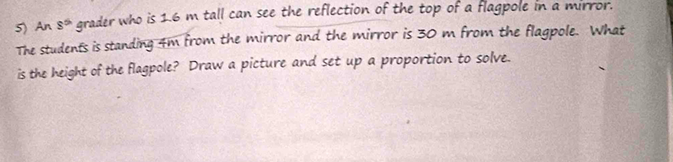 An s^(th) grader who is 1.6 m tall can see the reflection of the top of a flagpole in a mirror. 
The students is standing 4m from the mirror and the mirror is 30 m from the flagpole. What 
is the height of the flagpole? Draw a picture and set up a proportion to solve.