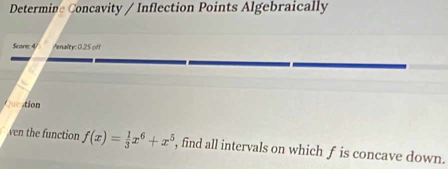 Determine Concavity / Inflection Points Algebraically 
Score: 4/5 Penalty: 0.25 off 
Question 
ven the function f(x)= 1/3 x^6+x^5 , find all intervals on which f is concave down.