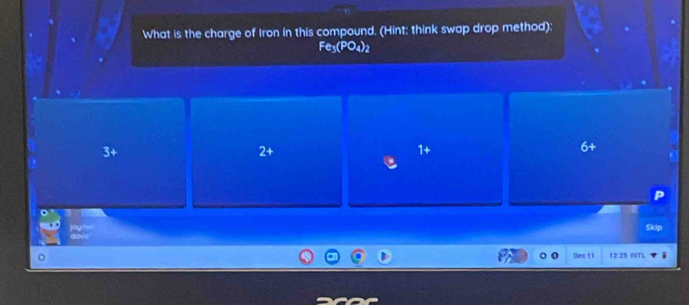 What is the charge of Iron in this compound. (Hint: think swap drop method):
Fe_3(PO_4)_2
3 +
2 +
1
jayden Škip
davis"
Dec 11 12 25 INT]