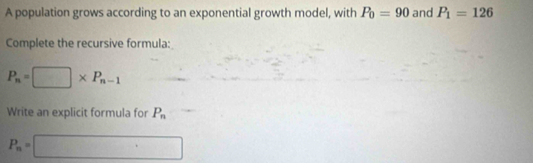 A population grows according to an exponential growth model, with P_0=90 and P_1=126
Complete the recursive formula:
P_n=□ * P_n-1
Write an explicit formula for P_n
P_n=□