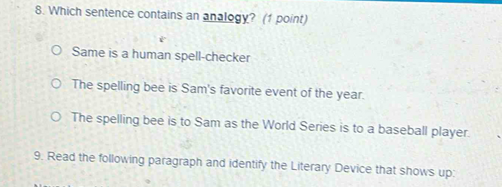 Which sentence contains an analogy? (1 point)
Same is a human spell-checker
The spelling bee is Sam's favorite event of the year.
The spelling bee is to Sam as the World Series is to a baseball player.
9. Read the following paragraph and identify the Literary Device that shows up: