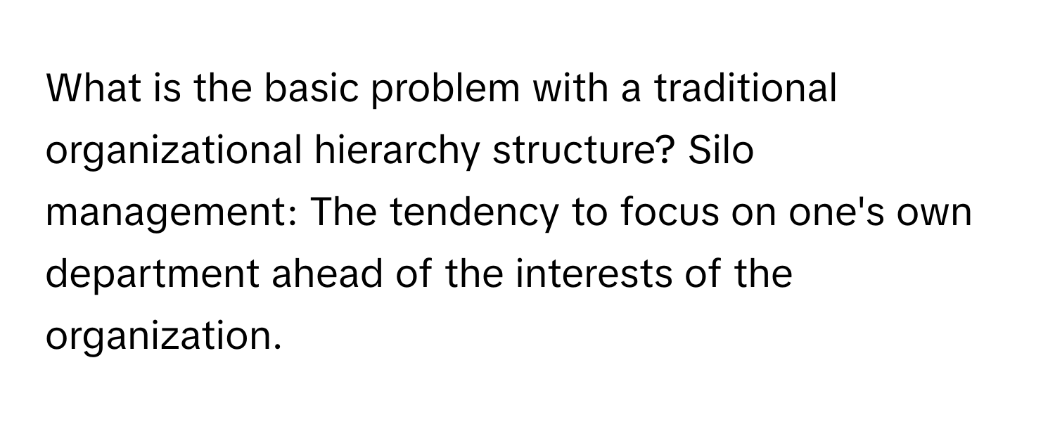 What is the basic problem with a traditional organizational hierarchy structure? Silo management: The tendency to focus on one's own department ahead of the interests of the organization.