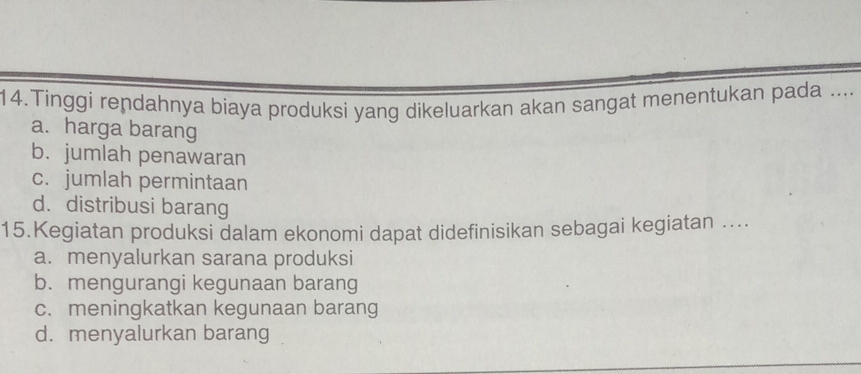 Tinggi rendahnya biaya produksi yang dikeluarkan akan sangat menentukan pada ....
a. harga barang
b. jumlah penawaran
c. jumlah permintaan
d. distribusi barang
15.Kegiatan produksi dalam ekonomi dapat didefinisikan sebagai kegiatan ....
a. menyalurkan sarana produksi
b. mengurangi kegunaan barang
c. meningkatkan kegunaan barang
d. menyalurkan barang