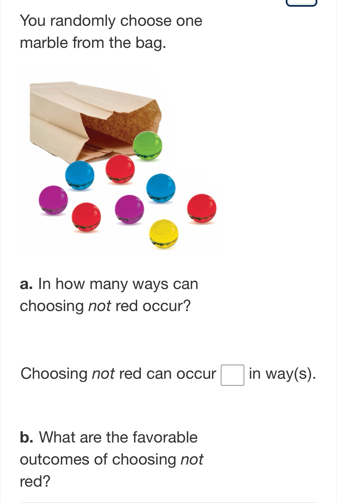 You randomly choose one 
marble from the bag. 
a. In how many ways can 
choosing not red occur? 
Choosing not red can occur □ in way(s). 
b. What are the favorable 
outcomes of choosing not 
red?