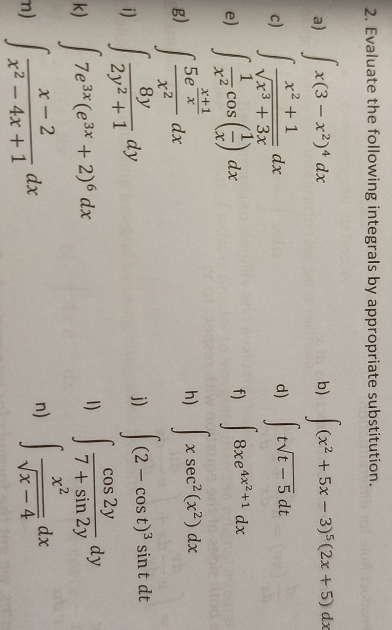 Evaluate the following integrals by appropriate substitution. 
a) ∈t x(3-x^2)^4dx
b) ∈t (x^2+5x-3)^5(2x+5)dx
c) ∈t  (x^2+1)/sqrt(x^3+3x) dx d) ∈t tsqrt(t-5)dt
e) ∈t  1/x^2 cos ( 1/x )dx
f) ∈t 8xe^(4x^2)+1dx
h) 
g) ∈t frac 5e^(frac x+1)xx^2dx ∈t xsec^2(x^2)dx
i) ∈t  8y/2y^2+1 dy
j) ∈t (2-cos t)^3sin tdt
k) ∈t 7e^(3x)(e^(3x)+2)^6dx
1) ∈t  cos 2y/7+sin 2y dy
m) ∈t  (x-2)/x^2-4x+1 dx
n) ∈t  x^2/sqrt(x-4) dx