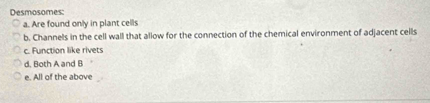 Desmosomes:
a. Are found only in plant cells
b. Channels in the cell wall that allow for the connection of the chemical environment of adjacent cells
c. Function like rivets
d. Both A and B
e. All of the above