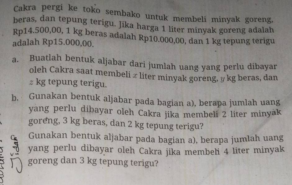 Cakra pergi ke toko sembako untuk membeli minyak goreng, 
beras, dan tepung terigu. Jika harga 1 liter minyak goreng adalah
Rp14.500,00, 1 kg beras adalah Rp10.000,00, dan 1 kg tepung terigu 
adalah Rp15.000,00. 
a. Buatlah bentuk aljabar dari jumlah uang yang perlu dibayar 
oleh Cakra saat membeli x liter minyak goreng, y kg beras, dan
z kg tepung terigu. 
b. Gunakan bentuk aljabar pada bagian a), berapa jumlah uang 
yang perlu dibayar oleh Cakra jika membeli 2 liter minyäk 
goreng, 3 kg beras, dan 2 kg tepung terigu? 
Gunakan bentuk aljabar pada bagian a), berapa jumlah uang 
yang perlu dibayar oleh Cakra jika membeli 4 liter minyak 
I goreng dan 3 kg tepung terigu?