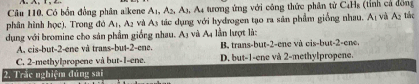 Có bốn đồng phân alkene A_1, A_2, A_3 A_4 tương ứng với công thức phân từ C_4H_8 (tính cả đồng
phân hình học). Trong đó A_1, A_2 và A_3 tác dụng với hydrogen tạo ra sản phầm giống nhau. A_1 và A_2 tác
dụng với bromine cho sản phầm giống nhau. A_3 và A_4 lần lượt là:
A. cis-but -2 -ene và trans-but -2 -ene. B. trans-but -2 -ene và cis-but -2 -ene.
C. 2 -methylpropene và but -1 -ene. D. but -1 -ene và 2 -methylpropene.
2. Trắc nghiệm đúng sai