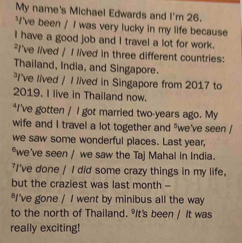 My name's Michael Edwards and I'm 26. 
*I've been / I was very lucky in my life because 
I have a good job and I travel a lot for work. 
²I've lived / I lived in three different countries: 
Thailand, India, and Singapore. 
*I’ve lived / I lived in Singapore from 2017 to 
2019. I live in Thailand now. 
“I’ve gotten / I got married two-years ago. My 
wife and I travel a lot together and "we’ve seen / 
we saw some wonderful places. Last year, 
*we've seen / we saw the Taj Mahal in India. 
'I've done / I did some crazy things in my life, 
but the craziest was last month - 
*I’ve gone / I went by minibus all the way 
to the north of Thailand. ⁹It's been / It was 
really exciting!