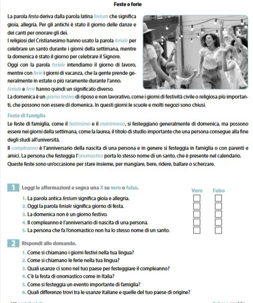 Feste e ferie
La parola festá deriva dalla parola latina festum che significa
gioia, allegria. Per gli antichi è stato il giorno delle danze e
dei canti per onorare gli dei.
I religiosi del Cristianesimo hanno usato la parola feridle per
celebrare un santo durante i giorni della settimana, mentre
la domenica è stato il giorno per celebrare il Signore.
Oggi con la parola feridle intendiamo il giorno di lavoro,
mentre con ferie i giorni di vacanza, che la gente prende ge-
neralmente in estate o più raramente durante l'anno.
Feridle e ferie hanno quindi un significato diverso.
La domenica è un giorno festivo di riposo e non lavorativo, come i giorni di festività civile o religiosa più importan-
ti, che possono non essere di domenica. In questi giorni le scuole e molti negozi sono chiusi.
Feste di famiglia
Le feste di famiglia, come il battesimo e il matrimonio, si festeggiano generalmente di domenica, ma possono
essere nei giorni della settimana, come la laurea, il títolo di studio importante che una persona consegue alla fine
degli studi all'università.
Il compleonno è l'anniversario della nascita di una persona e in genere si festeggia in famiglia o con parenti e
amici. La persona che festeggia l'onoméstico porta lo stesso nome di un santo, che è presente nel calendario.
Queste feste sono un'occasione per stare insieme, per mangiare, bere, ridere, ballare o scherzare.
Leggi le affermazioni e segna una X su vero o falso. Vero Falso
1. La parola antica festum significa gioia e allegria.
. Oggi la parola feriale significa giorno di festa.
3. La domenica non è un giorno festivo.
4. Il compleanno è l'anniversario di nascita di una persona.
5. La persona che fa l'onomastico non ha lo stesso nome di un santo.
Rispondi alle domande.
1. Come si chiamano i giorni festivi nella tua lingua?
2. Come si chiamano le ferie nella tua lingua?
3. Quali usanze ci sono nel tuo paese per festeggiare il compleanno?
4. C'è la festa di onomastico come in Italia?
s. Come si festeggia un evento importante di famiglia?
⑥. Quali differenze trovi tra le usanze italiane e quelle del tuo paese di origine?