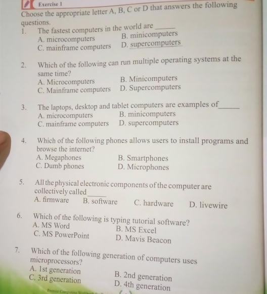 Choose the appropriate letter A, B, C or D that answers the following
questions.
1. The fastest computers in the world are_
A. microcomputers B. minicomputers
C. mainframe computers D. supercomputers
2. Which of the following can run multiple operating systems at the
same time?
A. Microcomputers B. Minicomputers
C. Mainframe computers D. Supercomputers
3. The laptops, desktop and tablet computers are examples of_
A. microcomputers B. minicomputers
C. mainframe computers D. supercomputers
4. Which of the following phones allows users to install programs and
browse the internet?
A. Megaphones B. Smartphones
C. Dumb phones D. Microphones
5. All the physical electronic components of the computer are
_
collectively called
A. firmware B. software C. hardware D. livewire
6. Which of the following is typing tutorial software?
A. MS Word B. MS Excel
C. MS PowerPoint D. Mavis Beacon
7. Which of the following generation of computers uses
microprocessors?
A. 1st generation B. 2nd generation
C. 3rd generation D. 4th generation
Premien Computing W