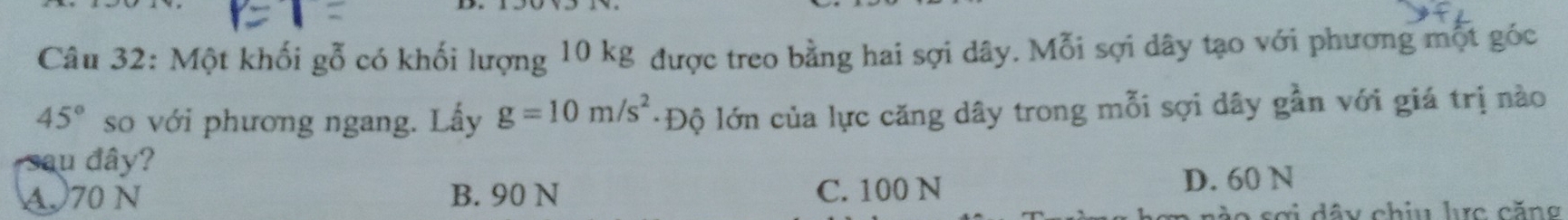 Một khối gỗ có khối lượng 10 kg được treo bằng hai sợi dây. Mỗi sợi dây tạo với phương một góc
45° so với phương ngang. Lấy g=10m/s^2 ·Độ lớn của lực căng dây trong mỗi sợi dây gần với giá trị nào
u đ â
A, 70 N B. 90 N C. 100 N D. 60 N
A sơi dây chiu lc căng