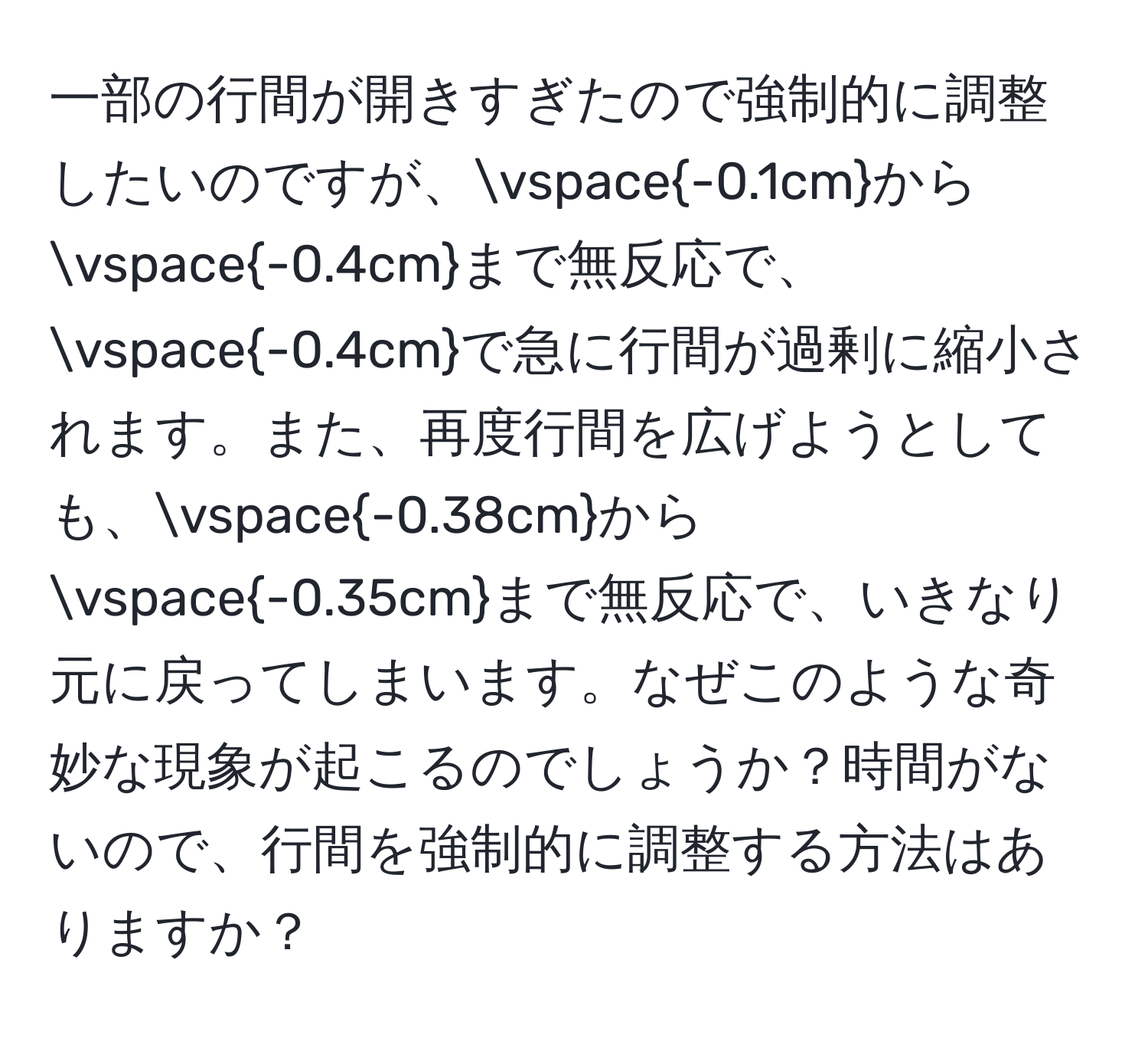 一部の行間が開きすぎたので強制的に調整したいのですが、vspace-0.1cmからvspace-0.4cmまで無反応で、vspace-0.4cmで急に行間が過剰に縮小されます。また、再度行間を広げようとしても、vspace-0.38cmからvspace-0.35cmまで無反応で、いきなり元に戻ってしまいます。なぜこのような奇妙な現象が起こるのでしょうか？時間がないので、行間を強制的に調整する方法はありますか？