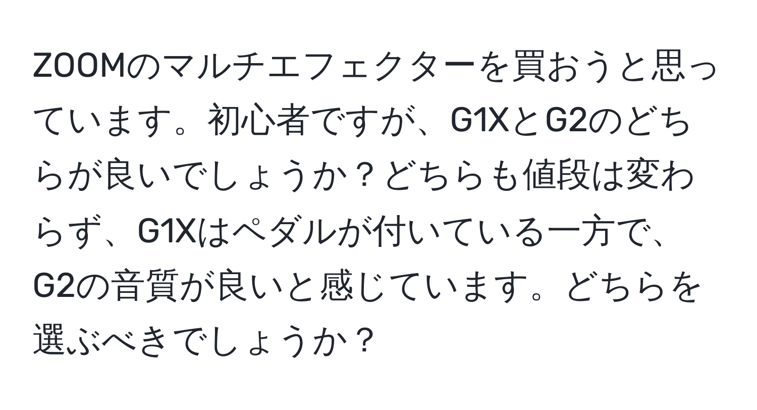 ZOOMのマルチエフェクターを買おうと思っています。初心者ですが、G1XとG2のどちらが良いでしょうか？どちらも値段は変わらず、G1Xはペダルが付いている一方で、G2の音質が良いと感じています。どちらを選ぶべきでしょうか？