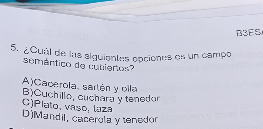 B3ES/
5. ¿Cuál de las siguientes opciones es un campo
semántico de cubiertos?
A)Cacerola, sartén y olla
B)Cuchillo, cuchara y tenedor
C)Plato, vaso, taza
D)Mandil, cacerola y tenedor