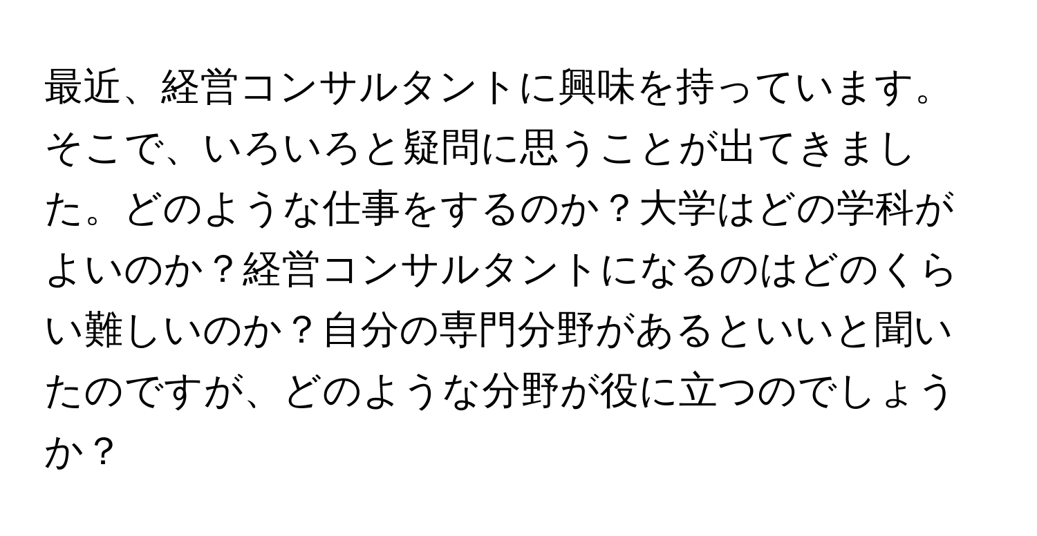 最近、経営コンサルタントに興味を持っています。そこで、いろいろと疑問に思うことが出てきました。どのような仕事をするのか？大学はどの学科がよいのか？経営コンサルタントになるのはどのくらい難しいのか？自分の専門分野があるといいと聞いたのですが、どのような分野が役に立つのでしょうか？