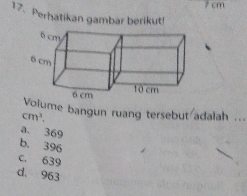 7 cm
17. Perhatikan gambar berikut!
Volume bangun ruang tersebut adalah ...
cm^3.
a. 369
b. 396
c. 639
d. 963