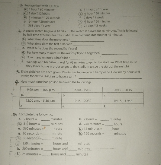 # Replace the * with < > or =
a.) 1 hour * 60 minutes b. 11 months* 1 year
1 day * 12 hours d,  1/2  hour * 50 minutes
2 minutes * 120 seconds f. 7 days * 1 week
g.  1/4  hour * 20 minutes h.  3/4  hour * 50 minutes
I. 36S days  1 year b 21da s^*· 2 weeks
A soccer match begins at 10:00 a.m. The match is played for 45 minutes. This is followed
by half-time of 5 minutes. The match then continues for another 45 minutes.
_
a. What time does the match end?
_
b. What time does the first half end?
c. What time does the second half start?
d. For how many minutes is the match played altogether?_
_
e. How many minutes is half-time?
f. Wandile and his father travel for 65 minutes to get to the stadium. What time must
they leave home in order to get to the stadium to see the start of the match?
Eight children are each given 15 minutes to jump on a trampoline. How many hours will
_
it take for all the children to have a turn?
How much time has passed between the following?
Complete the following.
a. 2 hours = _minutes b. 7 hours = _minutes
C. 3 1/2  hours = _minutes d. 240 minutes = _hours
e. 360 minutes =_ hours 1. 15 minutes = _hour
g. 60 seconds _minute h. 120 seconds=_ minutes
,  30 seconds _minute
j. 150 minutes = _hours and _minutes
k. 200 minutes = _hours and _minutes
75 minutes =_ hours and_ minutes