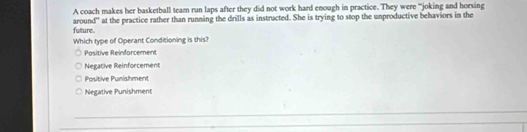 A coach makes her basketball team run laps after they did not work hard enough in practice. They were “joking and horsing
around'' at the practice rather than running the drills as instructed. She is trying to stop the unproductive behaviors in the
future.
Which type of Operant Conditioning is this?
Positive Reinforcement
Negative Reinforcement
Positive Punishment
Negative Punishment
_
_
_
_