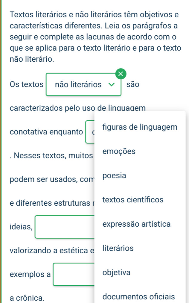 Textos literários e não literários têm objetivos e 
características diferentes. Leia os parágrafos a 
seguir e complete as lacunas de acordo com o 
que se aplica para o texto literário e para o texto 
não literário. 
Os textos não literários V são 
caracterizados pelo uso de linquaqem 
conotativa enquanto ( figuras de linguagem 
Nesses textos, muitos emoções 
podem ser usados, com poesia 
e diferentes estruturas r textos científicos 
ideias, □ expressão artística 
valorizando a estética e literários 
exemplos a □ objetiva 
a crônica. documentos oficiais