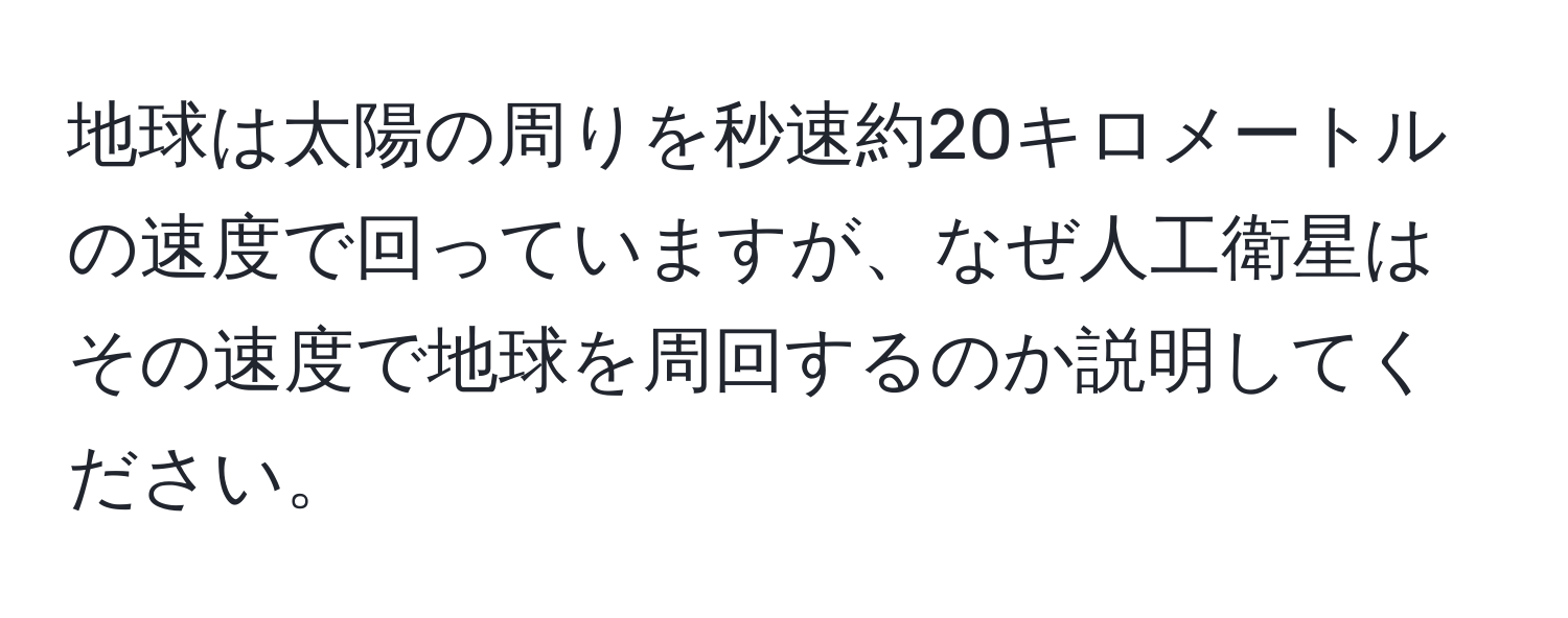 地球は太陽の周りを秒速約20キロメートルの速度で回っていますが、なぜ人工衛星はその速度で地球を周回するのか説明してください。