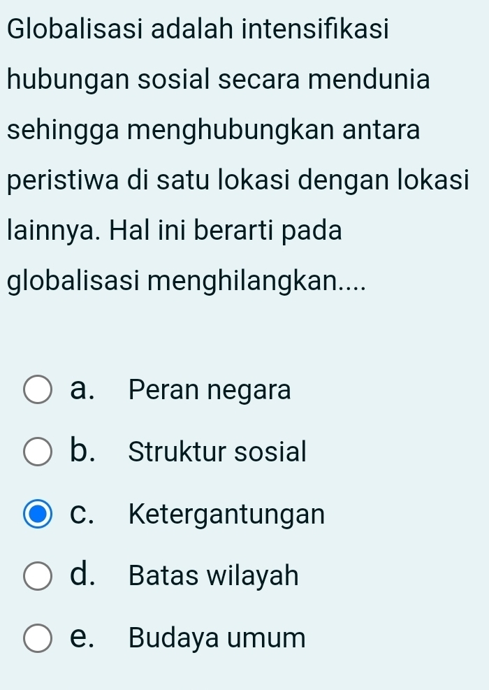 Globalisasi adalah intensifıkasi
hubungan sosial secara mendunia
sehingga menghubungkan antara
peristiwa di satu lokasi dengan lokasi
lainnya. Hal ini berarti pada
globalisasi menghilangkan....
a. Peran negara
b. Struktur sosial
c. Ketergantungan
d. Batas wilayah
e. Budaya umum