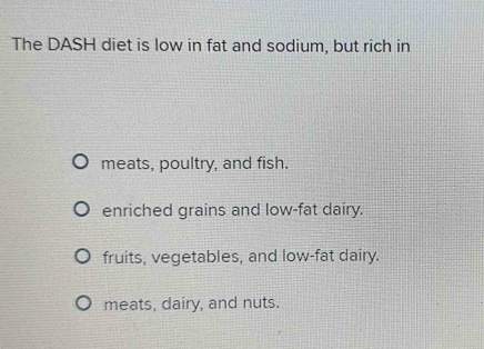 The DASH diet is low in fat and sodium, but rich in
meats, poultry, and fish.
enriched grains and low-fat dairy.
fruits, vegetables, and low-fat dairy.
meats, dairy, and nuts.