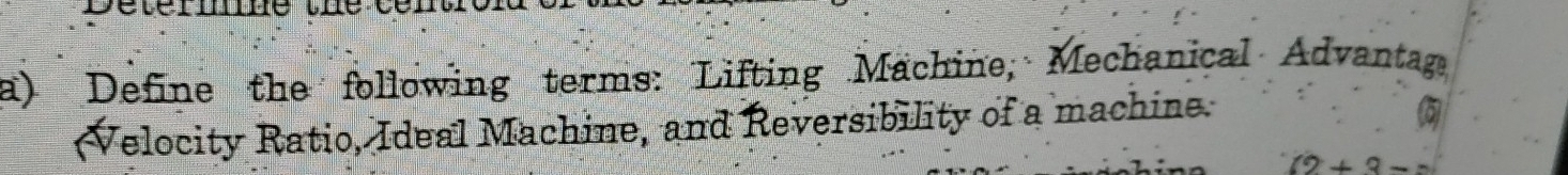 Define the following terms: Lifting Machine; Mechanical Advantag 
Velocity Ratio, Ideal Machine, and Reversibility of a machine.
(2+3-