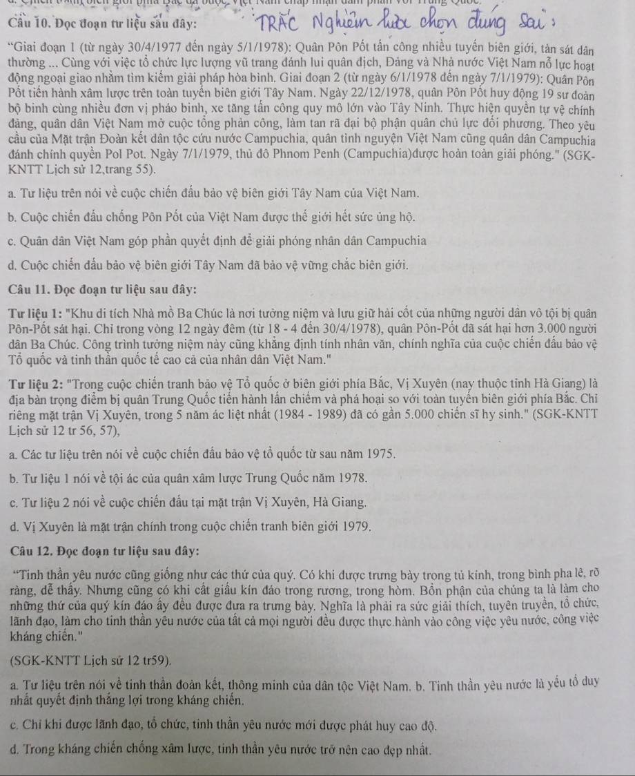 Đọc đoạn tư liệu sâu đây:
“Giai đoạn 1 (từ ngày 30/4/1977 đến ngày 5/1/1978): Quân Pôn Pốt tấn công nhiều tuyến biên giới, tàn sát dân
thường ... Cùng với việc tổ chức lực lượng vũ trang đánh lui quân địch, Đảng và Nhà nước Việt Nam nỗ lực hoạt
động ngoại giao nhằm tìm kiếm giải pháp hòa bình. Giai đoạn 2 (từ ngày 6/1/1978 đến ngày 7/1/1979): Quân Pôn
Pốt tiến hành xâm lược trên toàn tuyến biên giới Tây Nam. Ngày 22/12/1978, quân Pôn Pốt huy động 19 sư đoàn
bộ binh cùng nhiều đơn vị pháo binh, xe tăng tần công quy mô lớn vào Tây Ninh. Thực hiện quyền tự vhat e chính
dảng, quân dân Việt Nam mở cuộc tồng phản công, làm tan rã đại bộ phận quân chủ lực đổi phương. Theo yêu
cầu của Mặt trận Đoàn kết dân tộc cứu nước Campuchia, quân tình nguyện Việt Nam cũng quân dân Campuchia
đánh chính quyền Pol Pot. Ngày 7/1/1979, thủ đô Phnom Penh (Campuchia)được hoàn toàn giải phóng.' (SGK-
KNTT Lịch sử 12,trang 55).
a. Tư liệu trên nói về cuộc chiến đấu bảo vệ biên giới Tây Nam của Việt Nam.
b. Cuộc chiến đấu chống Pôn Pốt của Việt Nam được thế giới hết sức ủng hộ.
c. Quân dân Việt Nam góp phần quyết định để giải phóng nhân dân Campuchia
d. Cuộc chiến đấu bảo vệ biên giới Tây Nam đã bảo vệ vững chắc biên giới.
Câu 11. Đọc đoạn tư liệu sau đây:
Từ liệu 1: "Khu di tích Nhà mồ Ba Chúc là nơi tưởng niệm và lưu giữ hài cốt của những người dân vô tội bị quân
Pôn-Pốt sát hại. Chỉ trong vòng 12 ngày đêm (từ 18 - 4 đến 30/4/1978), quân Pôn-Pốt đã sát hại hơn 3.000 người
dân Ba Chúc. Công trình tưởng niệm này cũng khẳng định tính nhân văn, chính nghĩa của cuộc chiến đầu bảo vệ
Tổ quốc và tinh thần quốc tế cao cả của nhân dân Việt Nam."
Từ liệu 2: "Trong cuộc chiến tranh bảo vệ Tổ quốc ở biên giới phía Bắc, Vị Xuyên (nay thuộc tỉnh Hà Giang) là
địa bàn trọng điểm bị quân Trung Quốc tiến hành lần chiếm và phá hoại so với toàn tuyến biên giới phía Bắc. Chỉ
riêng mặt trận Vị Xuyên, trong 5 năm ác liệt nhất (1984 - 1989) đã có gần 5.000 chiến sĩ hy sinh." (SGK-KNTT
Lịch sử 12 tr 56, 57),
a. Các tư liệu trên nói về cuộc chiến đấu bảo vệ tổ quốc từ sau năm 1975.
b. Tư liệu 1 nói về tội ác của quân xâm lược Trung Quốc năm 1978.
c. Tư liệu 2 nói về cuộc chiến đấu tại mặt trận Vị Xuyên, Hà Giang.
d. Vị Xuyên là mặt trận chính trong cuộc chiến tranh biên giới 1979.
Câu 12. Đọc đoạn tư liệu sau đây:
“Tinh thần yêu nước cũng giống nhự các thứ của quý. Có khi được trưng bày trong tủ kinh, trong bình pha lê, rõ
ràng, dễ thấy. Nhưng cũng có khi cất giấu kín đáo trong rương, trong hòm. Bồn phận của chúng ta là làm cho
những thứ của quý kín đáo ấy đều được đựa ra trưng bày. Nghĩa là phải ra sức giải thích, tuyên truyền, tồ chức,
lãành đạo, làm cho tinh thần yêu nước của tất cả mọi người đều được thực.hành vào công việc yêu nước, công việc
kháng chiến."
(SGK-KNTT Lịch sử 12 tr59).
a. Tư liệu trên nói về tinh thần đoàn kết, thông minh của dân tộc Việt Nam. b. Tinh thần yêu nước là yếu tổ duy
nhất quyết định thắng lợi trong kháng chiến.
c. Chỉ khi được lãnh đạo, tổ chức, tinh thần yêu nước mới được phát huy cao độ.
d. Trong kháng chiến chống xâm lược, tinh thần yêu nước trở nên cao đẹp nhất.