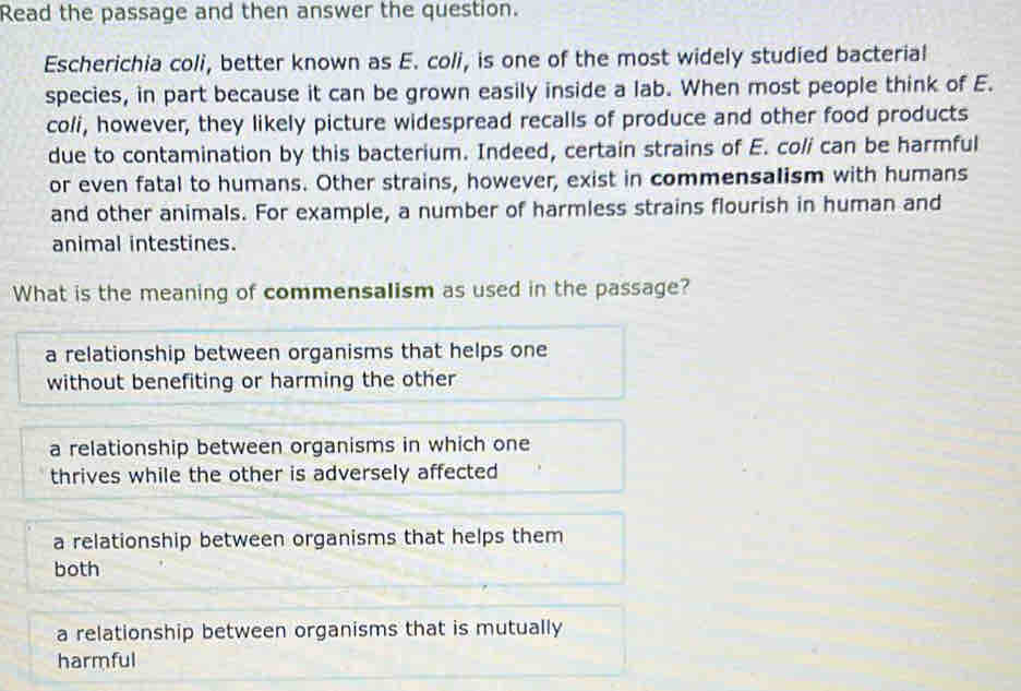 Read the passage and then answer the question.
Escherichia coli, better known as E. coli, is one of the most widely studied bacterial
species, in part because it can be grown easily inside a lab. When most people think of E.
coli, however, they likely picture widespread recalls of produce and other food products
due to contamination by this bacterium. Indeed, certain strains of E. coli can be harmful
or even fatal to humans. Other strains, however, exist in commensalism with humans
and other animals. For example, a number of harmless strains flourish in human and
animal intestines.
What is the meaning of commensalism as used in the passage?
a relationship between organisms that helps one
without benefiting or harming the other
a relationship between organisms in which one
thrives while the other is adversely affected
a relationship between organisms that helps them
both
a relationship between organisms that is mutually
harmful