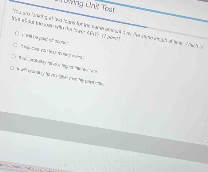 0wing Unit Test
true about the loan with the lower APR? (1 point) You are looking at two loans for the same amount over the same length of time. Which is
It will be paid off sooner.
It will cost you less money overall.
It will probably have a higher interest rate.
It will probably have higher monthly payments.
us.comi dex.htm l d t