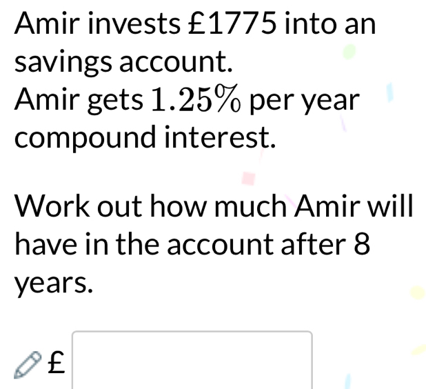 Amir invests £1775 into an 
savings account. 
Amir gets 1.25% per year
compound interest. 
Work out how much Amir will 
have in the account after 8
years. 
_^, £□ (□)° 
□