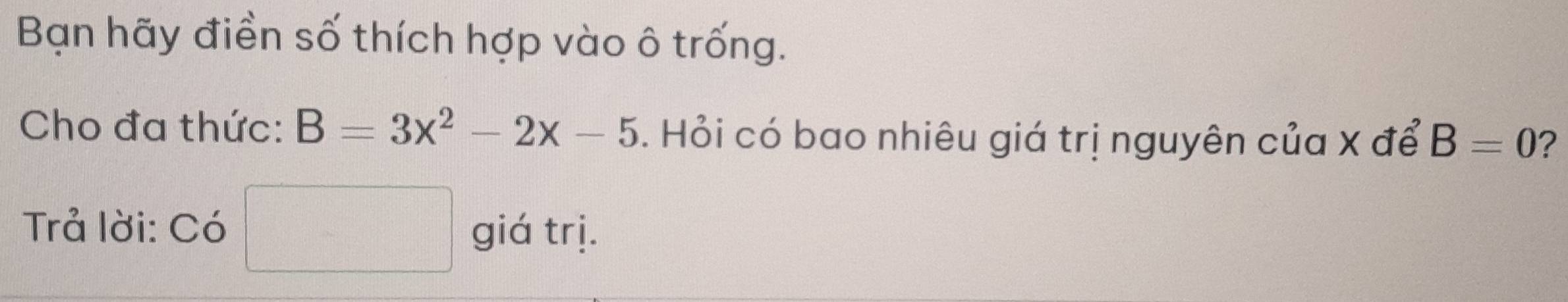 Bạn hãy điền số thích hợp vào ô trống. 
Cho đa thức: B=3x^2-2x-5. Hỏi có bao nhiêu giá trị nguyên của X để B=0 ? 
Trả lời: Có giá trị.