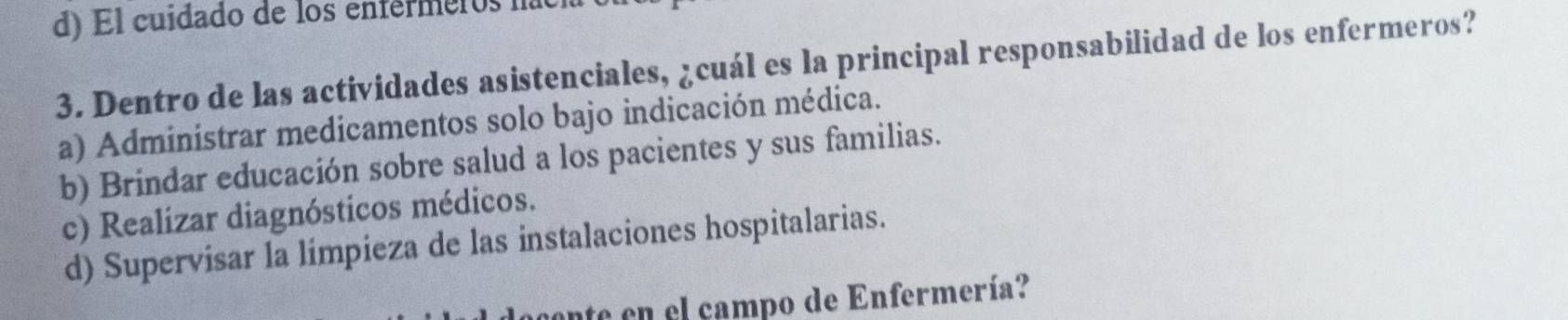 d) El cuidado de los enférmeros na
3. Dentro de las actividades asistenciales, ¿cuál es la principal responsabilidad de los enfermeros?
a) Administrar medicamentos solo bajo indicación médica.
b) Brindar educación sobre salud a los pacientes y sus familias.
c) Realizar diagnósticos médicos.
d) Supervisar la limpieza de las instalaciones hospitalarias.
ante en el campo de Enfermería?