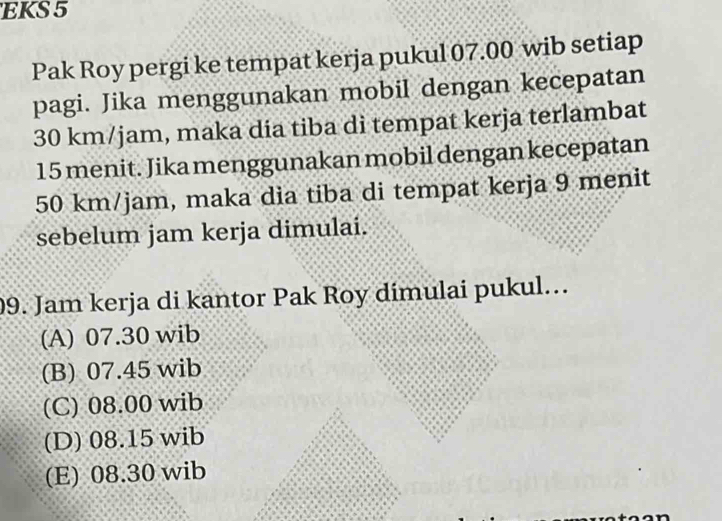 EKS 5
Pak Roy pergi ke tempat kerja pukul 07.00 wib setiap
pagi. Jika menggunakan mobil dengan kecepatan
30 km/jam, maka dia tiba di tempat kerja terlambat
15 menit. Jika menggunakan mobil dengan kecepatan
50 km/jam, maka dia tiba di tempat kerja 9 menit
sebelum jam kerja dimulai.
09. Jam kerja di kantor Pak Roy dimulai pukul…
(A) 07.30 wib
(B) 07.45 wib
(C) 08.00 wib
(D) 08.15 wib
(E) 08.30 wib