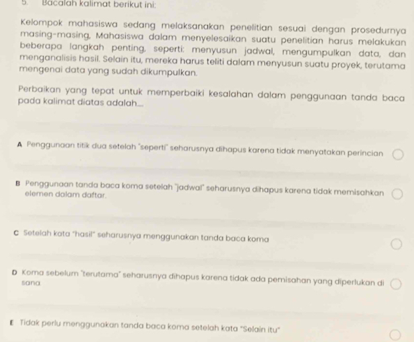 Bacalah kalimat berikut ini:
Kelompok mahasiswa sedang melaksanakan penelitian sesuai dengan prosedurnya
masing-masing, Mahasiswa dalam menyelesaikan suatu penelitian harus melakukan
beberapa langkah penting, seperti: menyusun jadwal, mengumpulkan data, dan
menganalisis hasil. Selain itu, mereka harus teliti dalam menyusun suatu proyek, terutama
mengenai data yang sudah dikumpulkan.
Perbaikan yang tepat untuk memperbaiki kesalahan dalam penggunaan tanda baca
pada kalimat diatas adalah...
A Penggunaan titik dua setelah "seperti'' seharusnya dihapus karena tidak menyatakan perincian
B Penggunaan tanda baca koma setelah "jadwal" seharusnya dihapus karena tidak memisahkan
elemen dalam daftar.
C Setelah kata “hasil” seharusnya menggunakan tanda baca koma
D Koma sebelum "terutama" seharusnya dihapus karena tidak ada pemisahan yang diperlukan di
sana
₹ Tidak perlu menggunakan tanda baca koma setelah kata "Selain itu"