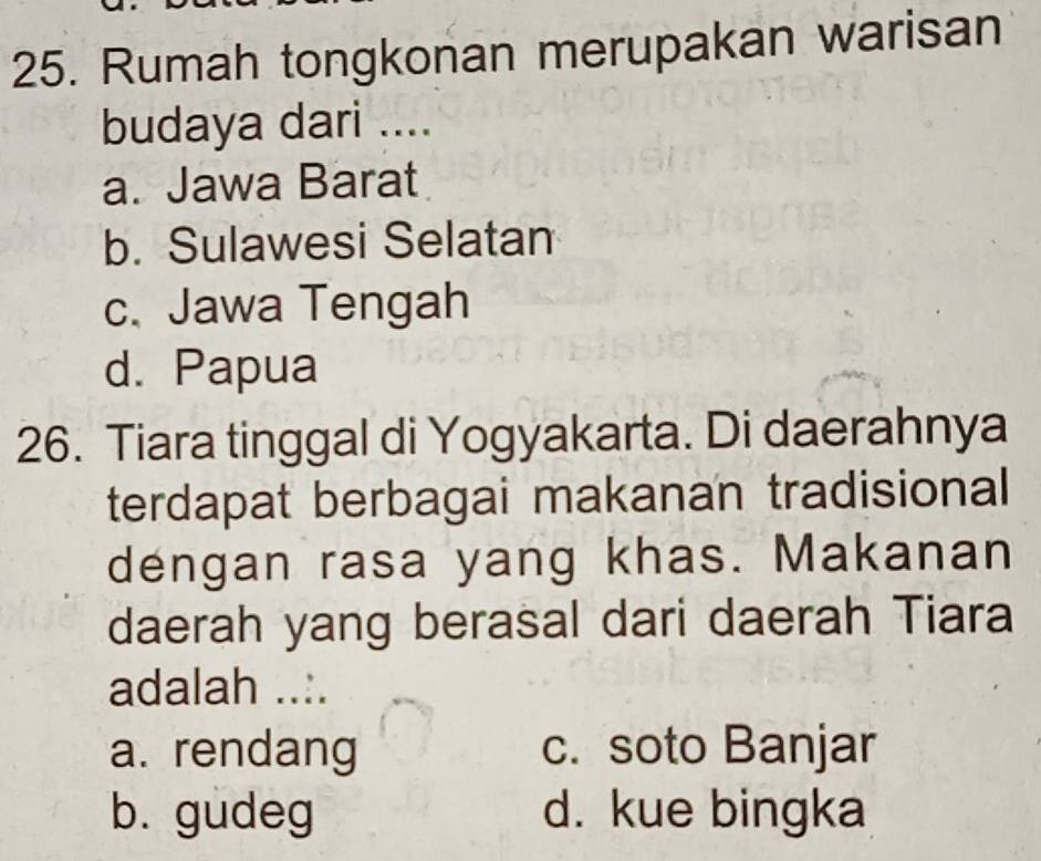 Rumah tongkonan merupakan warisan
budaya dari ....
a. Jawa Barat
b. Sulawesi Selatan
c. Jawa Tengah
d. Papua
26. Tiara tinggal di Yogyakarta. Di daerahnya
terdapat berbagai makanan tradisional
dengan rasa yang khas. Makanan
daerah yang berasal dari daerah Tiara
adalah ..:.
a. rendang c. soto Banjar
b. gudeg d. kue bingka