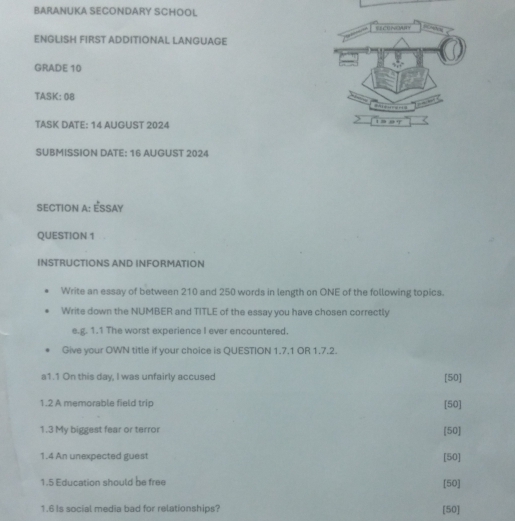 BARANUKA SECONDARY SCHOOL 
ENGLISH FIRST ADDITIONAL LANGUAGE 
GRADE 10 
TASK: 08 
TASK DATE: 14 AUGUST 2024 
SUBMISSION DATE: 16 AUGUST 2024 
SECTION A: ÉSSAY 
QUESTION 1 
INSTRUCTIONS AND INFORMATION 
Write an essay of between 210 and 250 words in length on ONE of the following topics. 
Write down the NUMBER and TITLE of the essay you have chosen correctly 
e.g. 1.1 The worst experience I ever encountered. 
Give your OWN title if your choice is QUESTION 1.7.1 OR 1.7.2. 
a1.1 On this day, I was unfairly accused [50] 
1.2 A memorable field trip [50] 
1.3 My biggest fear or terror [50] 
1.4 An unexpected guest [50] 
1.5 Education should be free [50] 
1.6 Is social media bad for relationships? [50]