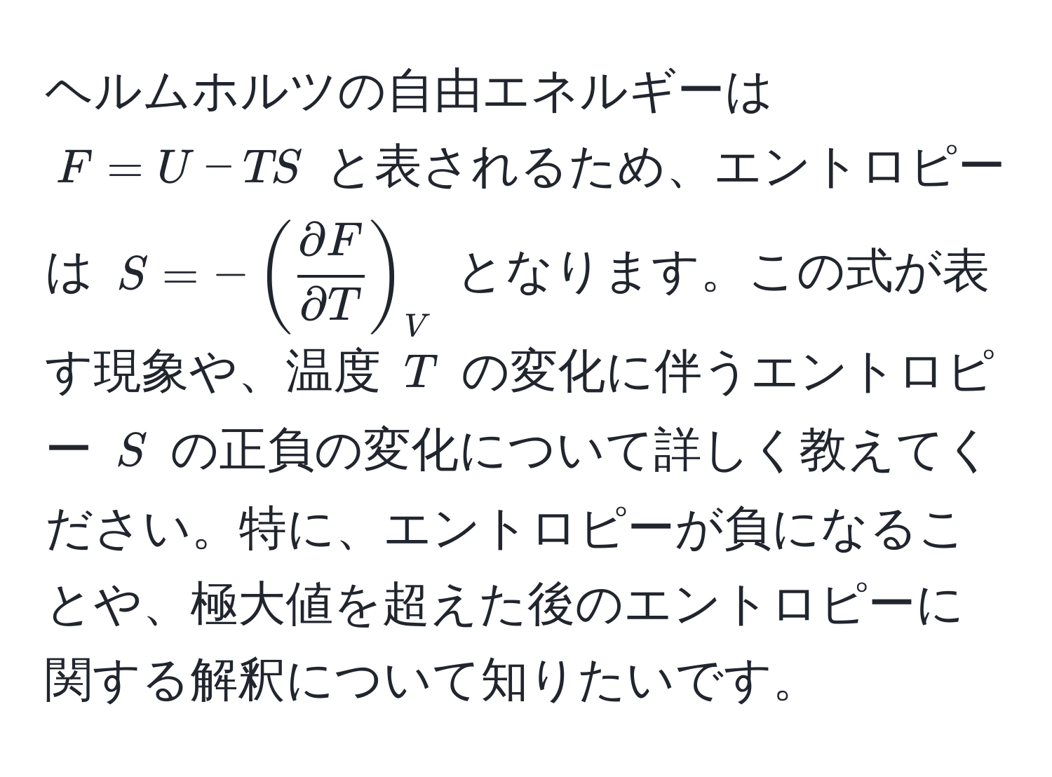 ヘルムホルツの自由エネルギーは $F=U-TS$ と表されるため、エントロピーは $S=-(  partial F/partial T  )_V$ となります。この式が表す現象や、温度 $T$ の変化に伴うエントロピー $S$ の正負の変化について詳しく教えてください。特に、エントロピーが負になることや、極大値を超えた後のエントロピーに関する解釈について知りたいです。