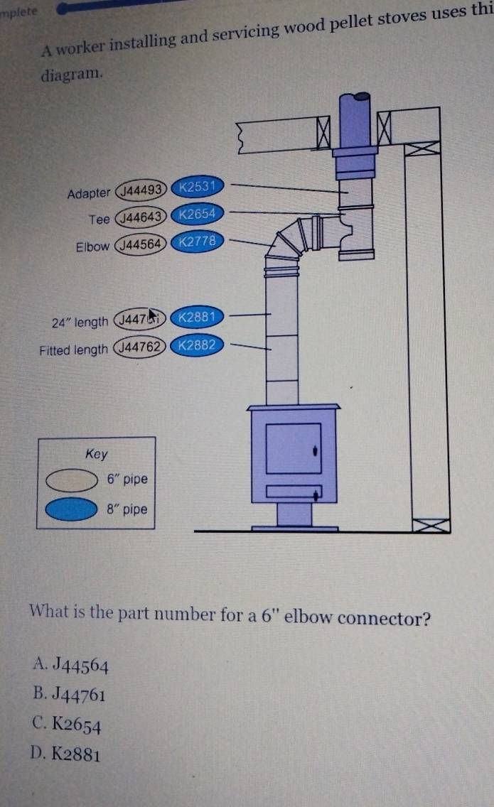 mplete
A worker installing and servicing wood pellet stoves uses thi
iagram.
What is the part number for a 6'' elbow connector?
A. J44564
B. J44761
C. K2654
D. K2881