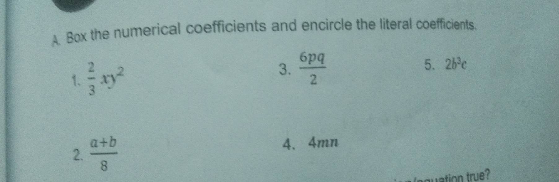 Box the numerical coefficients and encircle the literal coefficients. 
1.  2/3 xy^2
3.  6pq/2 
5. 2b^3c
2.  (a+b)/8 
4、 4mn
uation true?