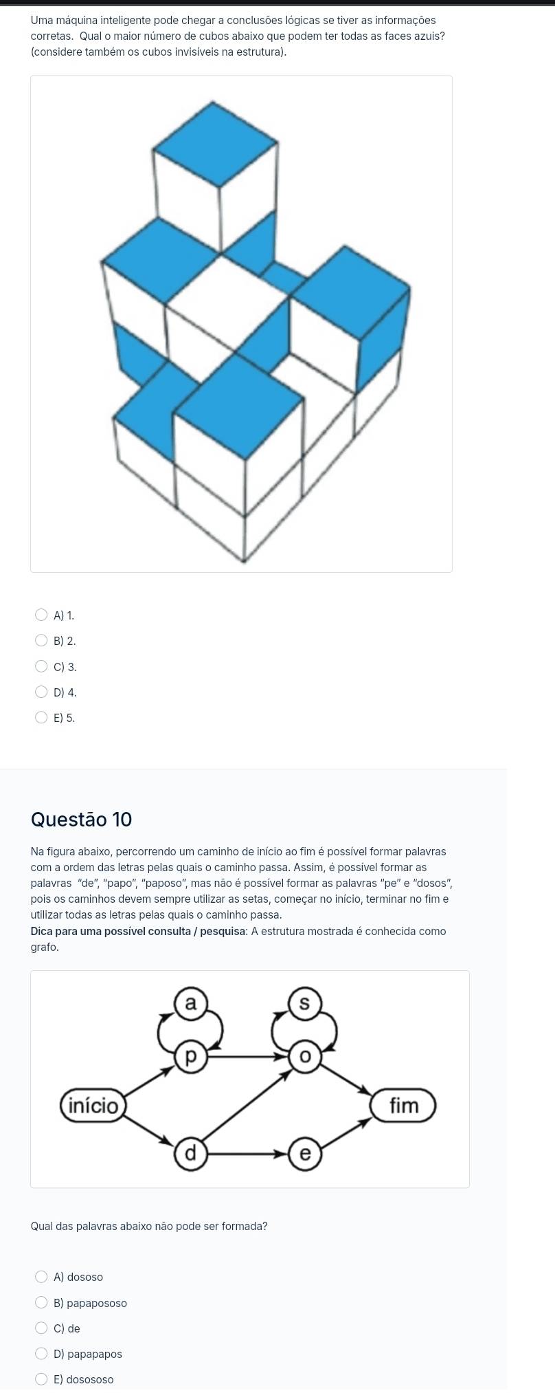 Uma máquina inteligente pode chegar a conclusões lógicas se tiver as informações
corretas. Qual o maior número de cubos abaixo que podem ter todas as faces azuis?
(considere também os cubos invisíveis na estrutura).
A) 1.
B) 2.
C) 3.
D) 4.
E) 5.
Questão 10
com a ordem das letras pelas quais o caminho passa. Assim, é possível formar as
palavras ''de'', ''papo'', ''paposo'', mas não é possível formar as palavras ''pe'' e ''dosos',
pois os caminhos devem sempre utilizar as setas, começar no início, terminar no fim e
utilizar todas as letras pelas quais o caminho passa
Dica para uma possível consulta / pesquisa: A estrutura mostrada é conhecida como
grafo.
Qual das palavras abaixo não pode ser formada?
A) dososo
B) papapososo
C) de
D) papapapos
E) dosososo