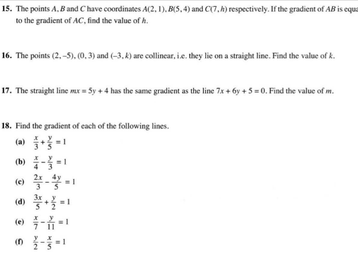 The points A, B and C have coordinates A(2,1), B(5,4) and C(7,h) respectively. If the gradient of AB is equa 
to the gradient of AC, find the value of h. 
16. The points (2,-5), (0,3) and (-3,k) are collinear, i.e. they lie on a straight line. Find the value of k. 
17. The straight line mx=5y+4 has the same gradient as the line 7x+6y+5=0. Find the value of m. 
18. Find the gradient of each of the following lines. 
(a)  x/3 + y/5 =1
(b)  x/4 - y/3 =1
(c)  2x/3 - 4y/5 =1
(d)  3x/5 + y/2 =1
(e)  x/7 - y/11 =1
(f)  y/2 - x/5 =1